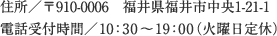 住所／〒910-0006　福井県福井市中央1-21-1 電話受付時間／10：30〜19：00（火曜日定休）